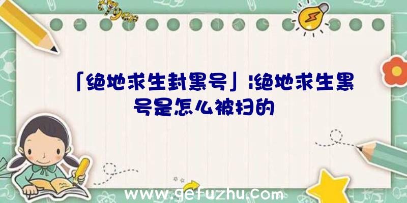 「绝地求生封黑号」|绝地求生黑号是怎么被扫的